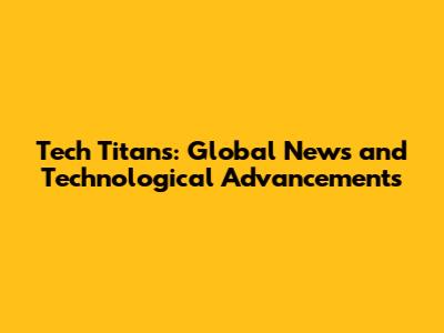 Tech Titans: Global News and Technological Advancements