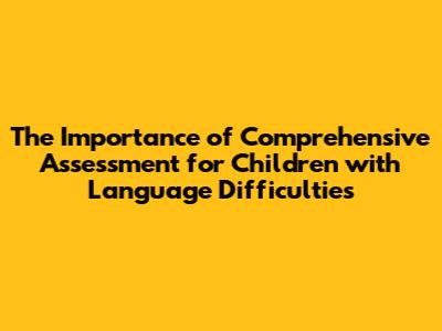 The Importance of Comprehensive Assessment for Children with Language Difficulties