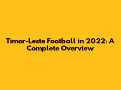 Timor-Leste Football in 2022: A Complete Overview