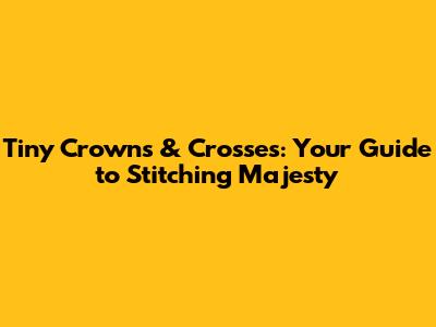 Tiny Crowns & Crosses: Your Guide to Stitching Majesty