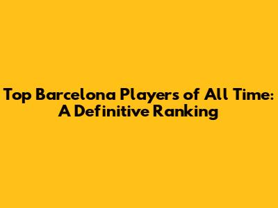 Top Barcelona Players of All Time: A Definitive Ranking