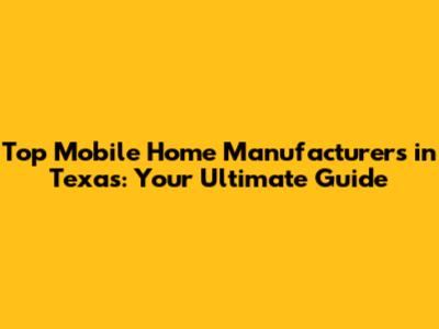 Top Mobile Home Manufacturers in Texas: Your Ultimate Guide