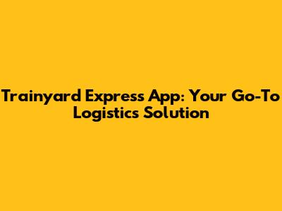 Trainyard Express App: Your Go-To Logistics Solution