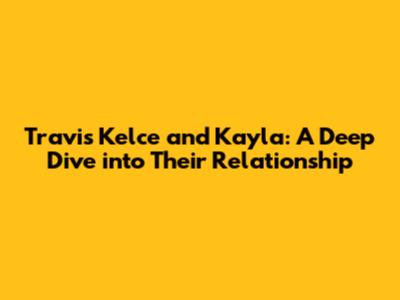 Travis Kelce and Kayla: A Deep Dive into Their Relationship