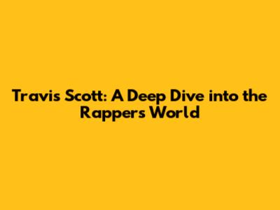 Travis Scott: A Deep Dive into the Rapper's World