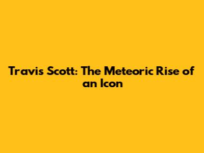 Travis Scott: The Meteoric Rise of an Icon