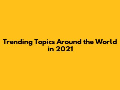 Trending Topics Around the World in 2021