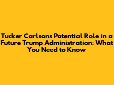 Tucker Carlson's Potential Role in a Future Trump Administration: What You Need to Know