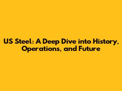 US Steel: A Deep Dive into History, Operations, and Future