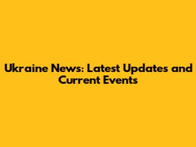 Ukraine News: Latest Updates and Current Events