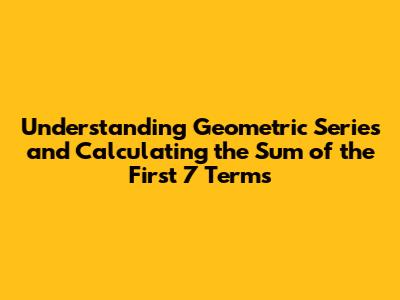 Understanding Geometric Series and Calculating the Sum of the First 7 Terms
