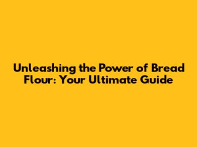 Unleashing the Power of Bread Flour: Your Ultimate Guide