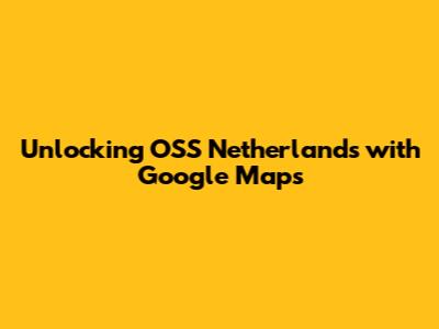 Unlocking OSS Netherlands with Google Maps