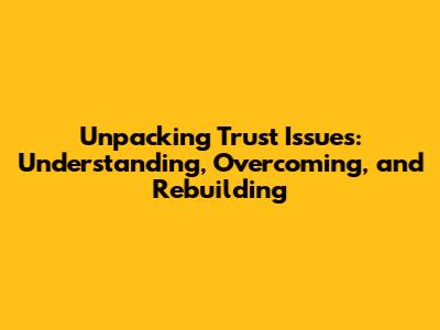 Unpacking Trust Issues: Understanding, Overcoming, and Rebuilding