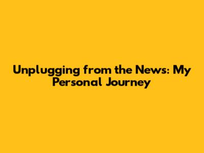 Unplugging from the News: My Personal Journey