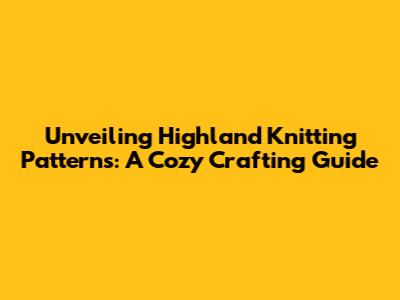 Unveiling Highland Knitting Patterns: A Cozy Crafting Guide