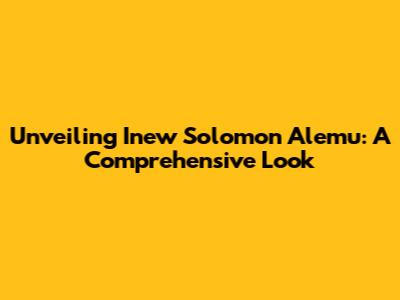 Unveiling Inew Solomon Alemu: A Comprehensive Look