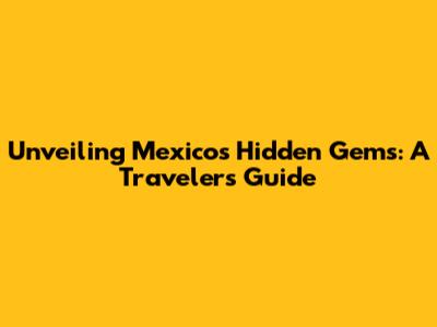 Unveiling Mexico's Hidden Gems: A Traveler's Guide