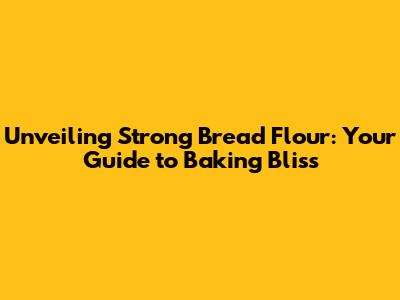 Unveiling Strong Bread Flour: Your Guide to Baking Bliss
