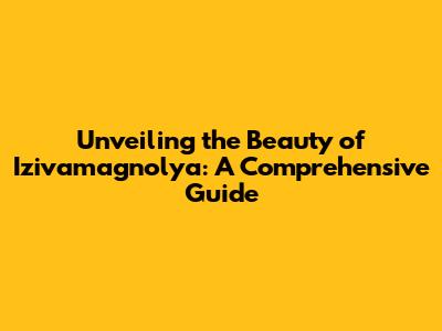 Unveiling the Beauty of Izivamagnolya: A Comprehensive Guide