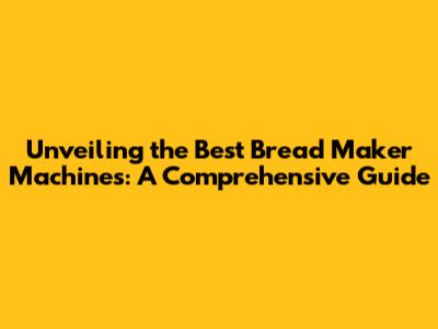 Unveiling the Best Bread Maker Machines: A Comprehensive Guide
