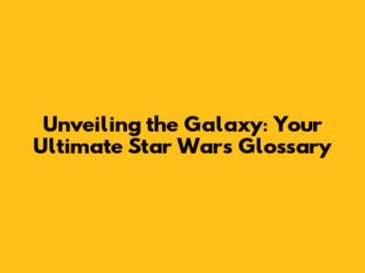 Unveiling the Galaxy: Your Ultimate Star Wars Glossary