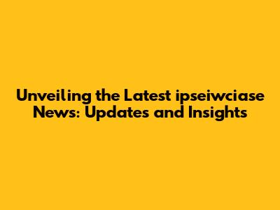 Unveiling the Latest ipseiwciase News: Updates and Insights