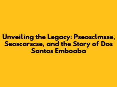 Unveiling the Legacy: Pseosclmsse, Seoscarscse, and the Story of Dos Santos Emboaba