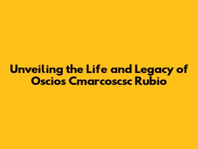 Unveiling the Life and Legacy of Oscios Cmarcoscsc Rubio