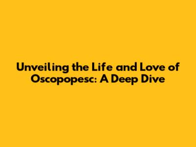 Unveiling the Life and Love of Oscopopesc: A Deep Dive