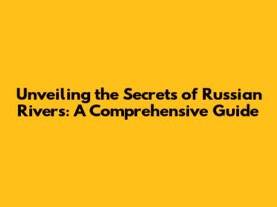 Unveiling the Secrets of Russian Rivers: A Comprehensive Guide