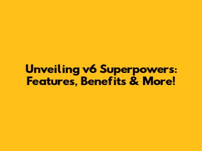 Unveiling v6 Superpowers: Features, Benefits & More!