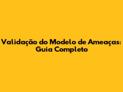 Validação do Modelo de Ameaças: Guia Completo