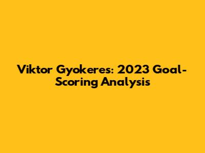 Viktor Gyokeres: 2023 Goal-Scoring Analysis