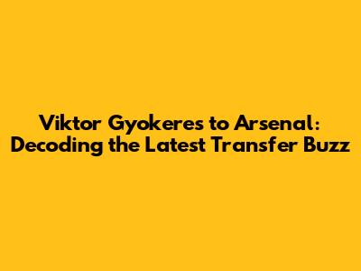 Viktor Gyokeres to Arsenal: Decoding the Latest Transfer Buzz