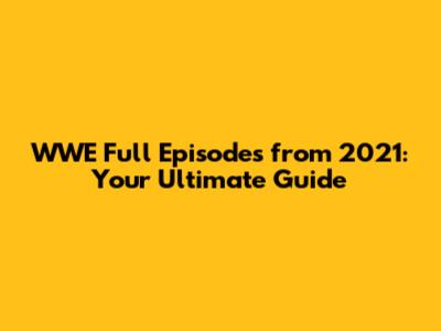 WWE Full Episodes from 2021: Your Ultimate Guide
