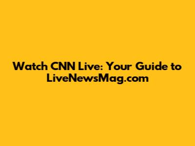 Watch CNN Live: Your Guide to LiveNewsMag.com