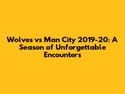 Wolves vs Man City 2019-20: A Season of Unforgettable Encounters