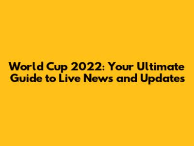 World Cup 2022: Your Ultimate Guide to Live News and Updates