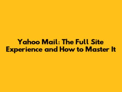 Yahoo Mail: The Full Site Experience and How to Master It