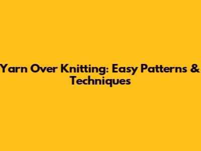 Yarn Over Knitting: Easy Patterns & Techniques