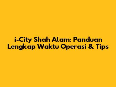 i-City Shah Alam: Panduan Lengkap Waktu Operasi & Tips