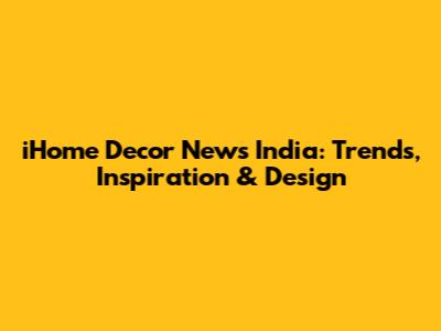 iHome Decor News India: Trends, Inspiration & Design
