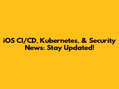 iOS CI/CD, Kubernetes, & Security News: Stay Updated!