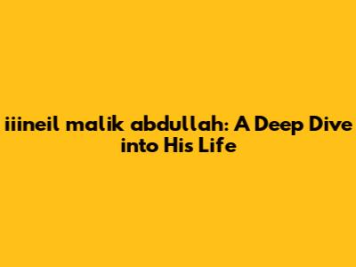 iiineil malik abdullah: A Deep Dive into His Life