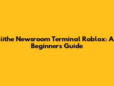 iithe Newsroom Terminal Roblox: A Beginner's Guide