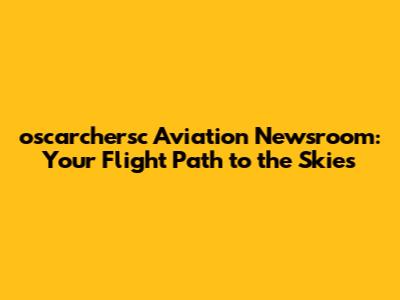 oscarchersc Aviation Newsroom: Your Flight Path to the Skies