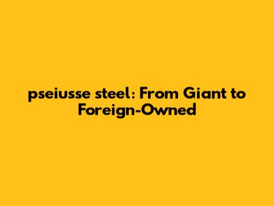 pseiusse steel: From Giant to Foreign-Owned
