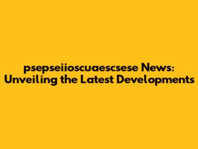 psepseiioscuaescsese News: Unveiling the Latest Developments
