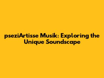 pseziArtisse Musik: Exploring the Unique Soundscape